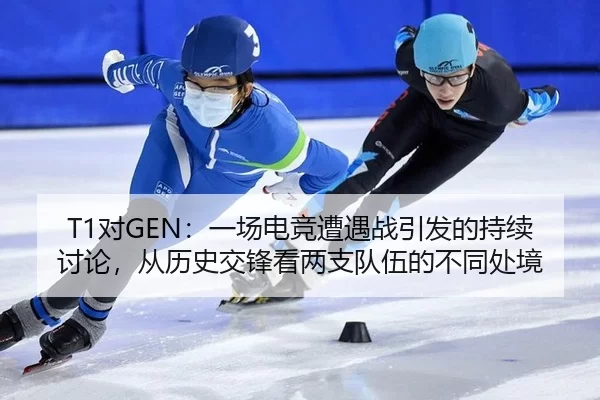 T1对GEN：一场电竞遭遇战引发的持续讨论，从历史交锋看两支队伍的不同处境