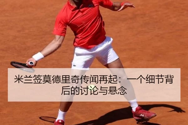 米兰签莫德里奇传闻再起：一个细节背后的讨论与悬念